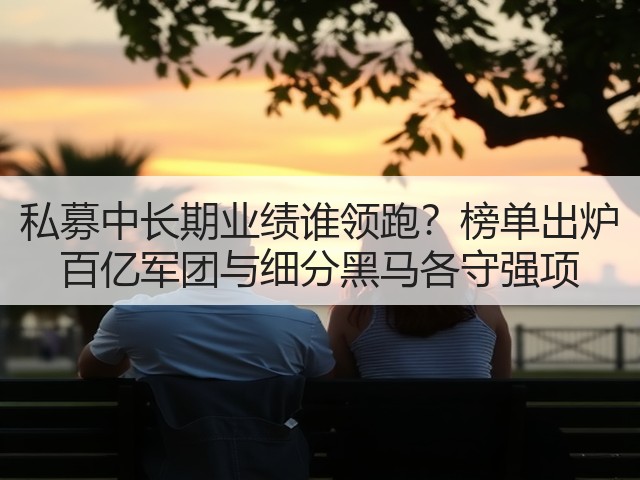 私募中长期业绩谁领跑？榜单出炉 百亿军团与细分黑马各守强项(图2)
