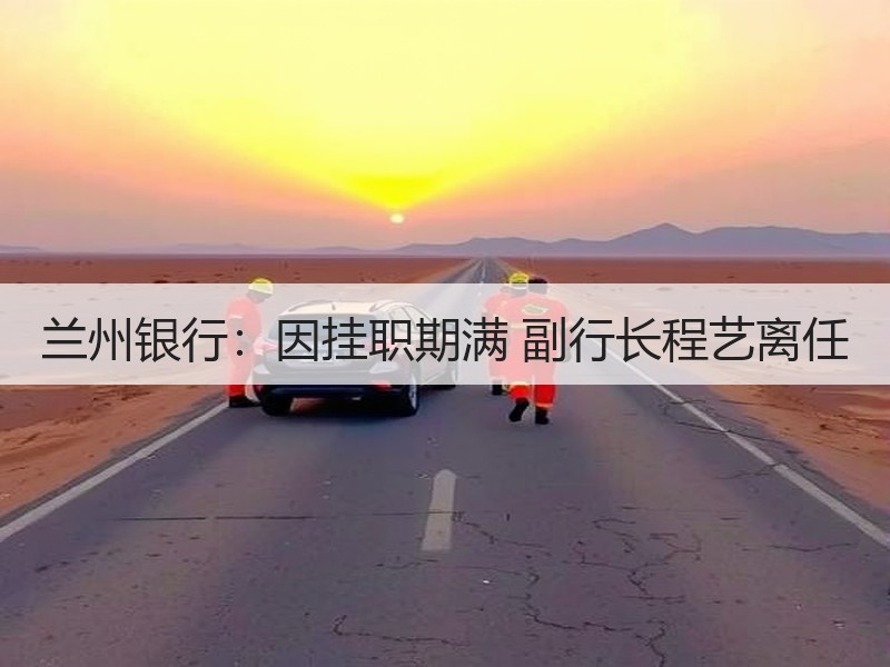 兰州银行：因挂职期满 副行长程艺离任