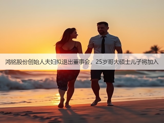 鸿铭股份创始人夫妇拟退出董事会，25岁哥大硕士儿子将加入(图3)