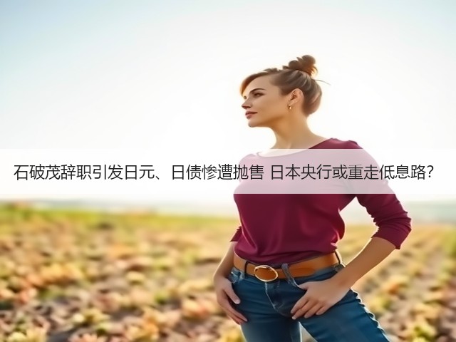石破茂辞职引发日元、日债惨遭抛售 日本央行或重走低息路?(图1) 石破茂辞职引发日元、日债惨遭抛售 日本央行或重走低息路?(图1)