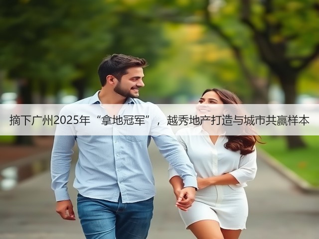 摘下广州2025年“拿地冠军”，越秀地产打造与城市共赢样本(图3)