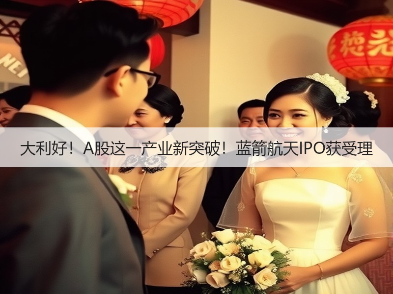 大利好！A股这一产业新突破！蓝箭航天IPO获受理