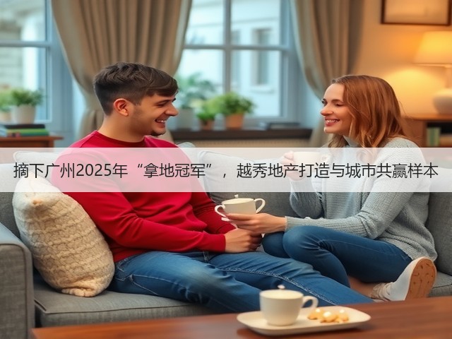 摘下广州2025年“拿地冠军”,越秀地产打造与城市共赢样本(图1) 摘下广州2025年“拿地冠军”,越秀地产打造与城市共赢样本(图1)