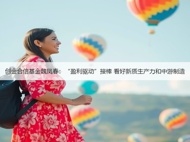 创金合信基金魏凤春：“盈利驱动”接棒 看好新质生产力和中游制造(图2)