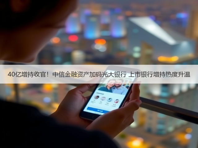 40亿增持收官!中信金融资产加码光大银行 上市银行增持热度升温(图1) 40亿增持收官!中信金融资产加码光大银行 上市银行增持热度升温(图1)