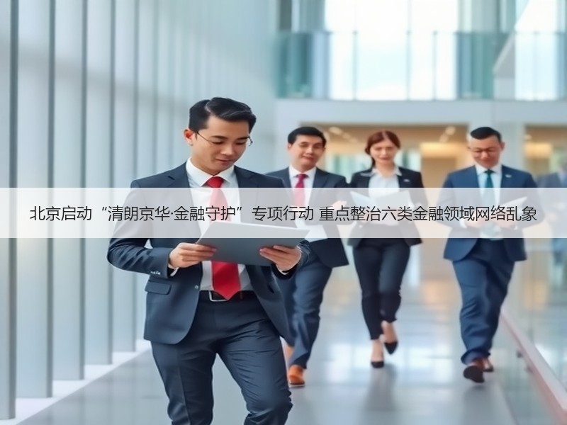 北京启动“清朗京华·金融守护”专项行动 重点整治六类金融领域网络乱象
