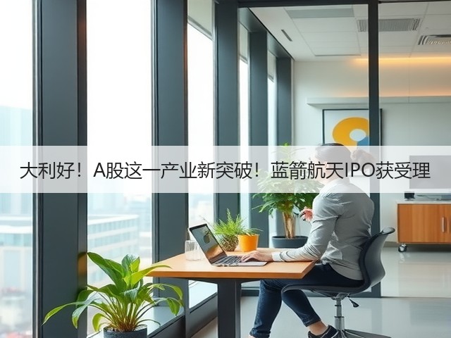 大利好！A股这一产业新突破！蓝箭航天IPO获受理(图1)