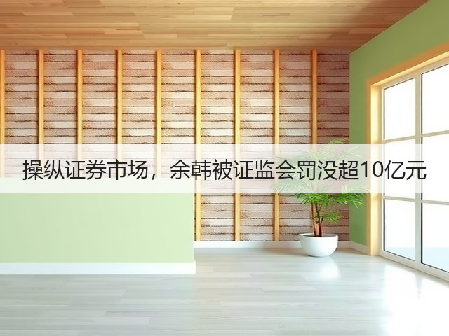 操纵证券市场，余韩被证监会罚没超10亿元(图2)