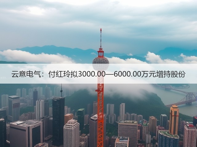 云意电气：付红玲拟3000.00—6000.00万元增持股份(图2)
