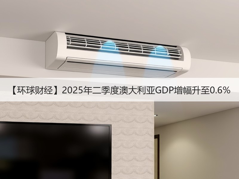 【环球财经】2025年二季度澳大利亚GDP增幅升至0.6%