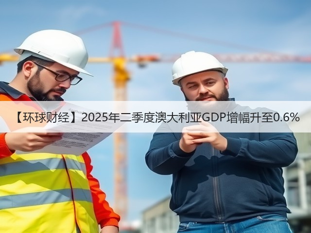【环球财经】2025年二季度澳大利亚GDP增幅升至0.6%(图2)
