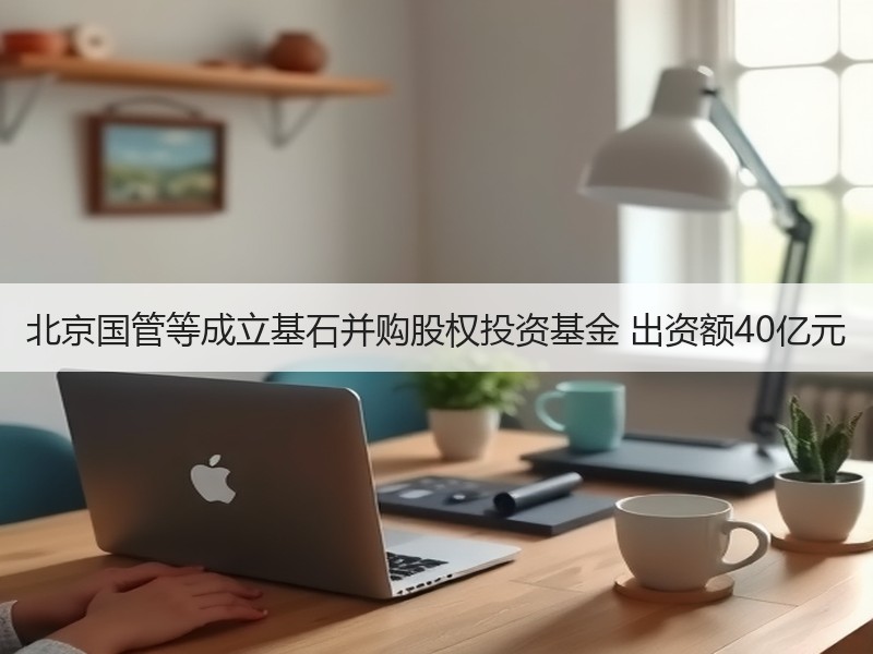 北京国管等成立基石并购股权投资基金 出资额40亿元