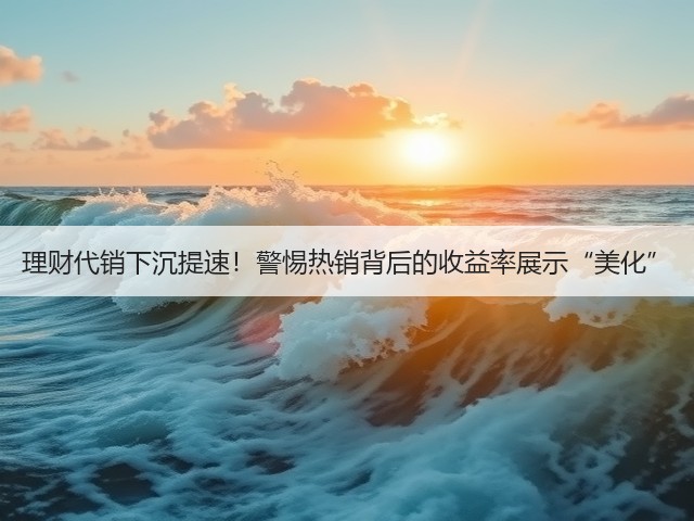 理财代销下沉提速！警惕热销背后的收益率展示“美化”(图1)