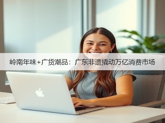 岭南年味+广货潮品：广东非遗撬动万亿消费市场(图3)