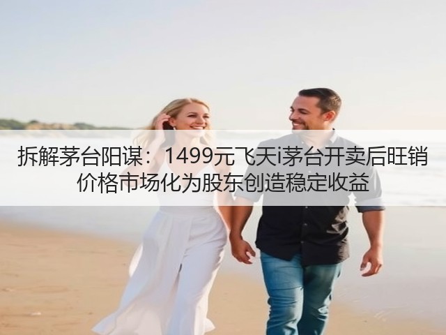 拆解茅台阳谋：1499元飞天i茅台开卖后旺销 价格市场化为股东创造稳定收益(图2)