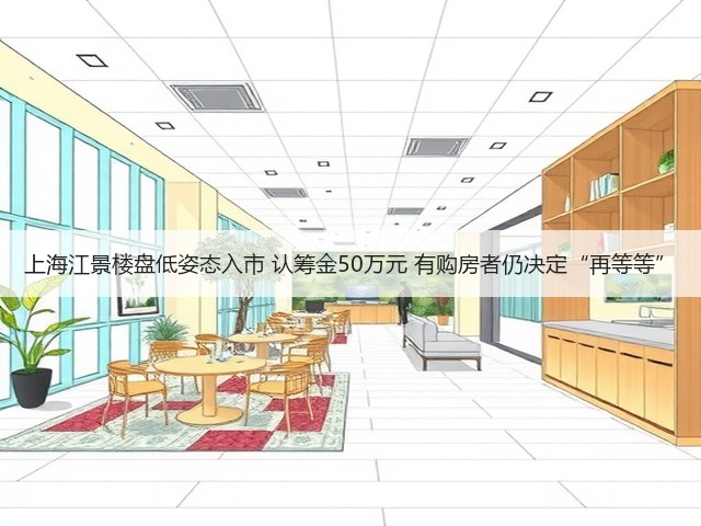 上海江景楼盘低姿态入市 认筹金50万元 有购房者仍决定“再等等”(图2)