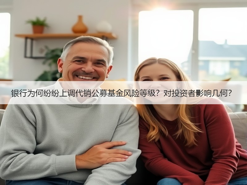 银行为何纷纷上调代销公募基金风险等级？对投资者影响几何？