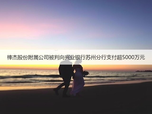 棒杰股份附属公司被判向兴业银行苏州分行支付超5000万元(图1)